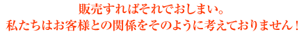 販売すればそれでおしまい。私たちはお客様との関係をそのように考えておりません！