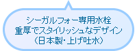 シーガルフォー専用水栓 重厚でスタイリッシュなデザイン（日本製・上げ吐水）