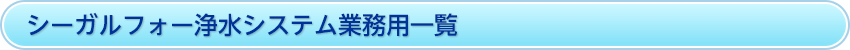 シーガルフォー浄水システム業務用一覧