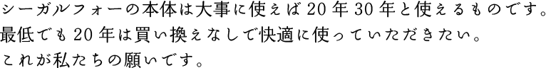 シーガルフォーの本体は大事に使えば20年30年と使えるものです。最低でも20年は買い換えなしで快適に使っていただきたい。これが私たちの願いです。 