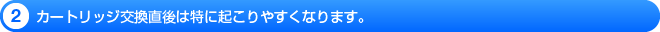 カートリッジ交換直後は特に起こりやすくなります。